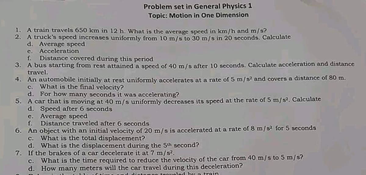 Problem set in General Physics 1
Topic: Motion in One Dimension
1. A train travels 650 km in 12 h. What is the average speed in km/h and m/s?
2. A truck's speed increases uniformly from 10 m/s to 30 m/s in 20 seconds. Calculate
d. Average speed
e. Acceleration
f. Distance covered during this period
3.
A bus starting from rest attained a speed of 40 m/s after 10 seconds. Calculate acceleration and distance
travel.
4. An automobile initially at rest uniformly accelerates at a rate of 5 m/s² and covers a distance of 80 m.
c. What is the final velocity?
d. For how many seconds it was accelerating?
5.
A car that is moving at 40 m/s uniformly decreases its speed at the rate of 5 m/s². Calculate
d. Speed after 6 seconds
e. Average speed
f.
Distance traveled after 6 seconds
6. An object with an initial velocity of 20 m/s is accelerated at a rate of 8 m/s² for 5 seconds
c. What is the total displacement?
d. What is the displacement during the 5th second?
7. If the brakes of a car decelerate it at 7 m/s².
c. What is the time required to reduce the velocity of the car from 40 m/s to 5 m/s?
d. How many meters will the car travel during this deceleration?
Intongo traveled by a train