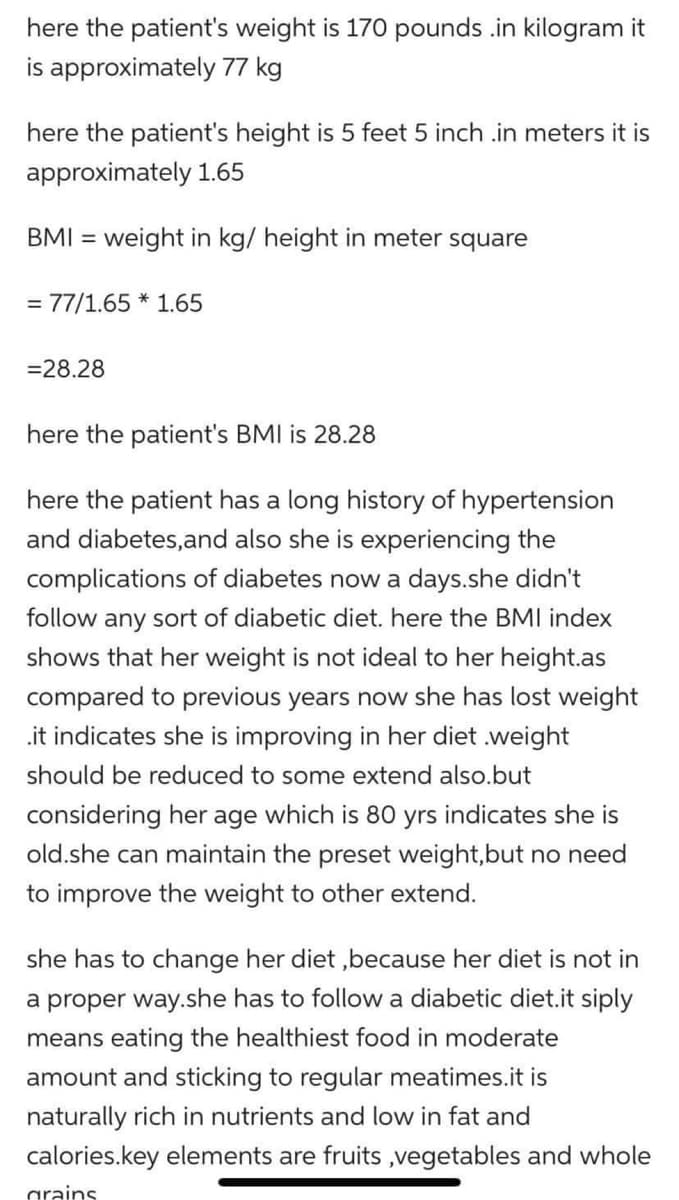 here the patient's weight is 170 pounds .in kilogram it
is approximately 77 kg
here the patient's height is 5 feet 5 inch .in meters it is
approximately 1.65
BMI = weight in kg/ height in meter square
= 77/1.65 * 1.65
= 28.28
here the patient's BMI is 28.28
here the patient has a long history of hypertension
and diabetes, and also she is experiencing the
complications of diabetes now a days.she didn't
follow any sort of diabetic diet. here the BMI index
shows that her weight is not ideal to her height.as
compared to previous years now she has lost weight
.it indicates she is improving in her diet .weight
should be reduced to some extend also.but
considering her age which is 80 yrs indicates she is
old.she can maintain the preset weight,but no need
to improve the weight to other extend.
she has to change her diet, because her diet is not in
a proper way.she has to follow a diabetic diet.it siply
means eating the healthiest food in moderate
amount and sticking to regular meatimes.it is
naturally rich in nutrients and low in fat and
calories.key elements are fruits ,vegetables and whole
grains