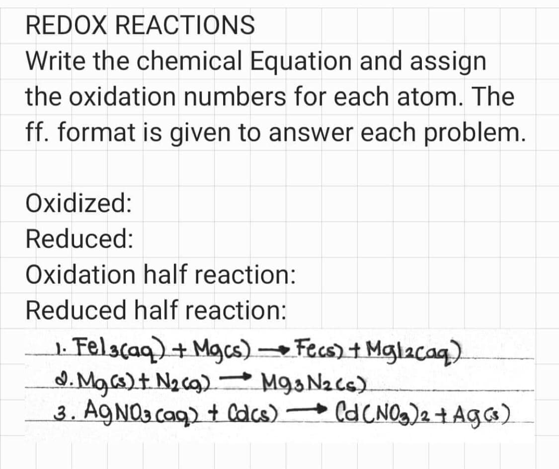 REDOX REACTIONS
Write the chemical Equation and assign
the oxidation numbers for each atom. The
ff. format is given to answer each problem.
Oxidized:
Reduced:
Oxidation half reaction:
Reduced half reaction:
1. Fel3(aq) + Mgcs) Fecs) + Mglacaq)
d. Mg(s) + N₂ (g)
M93 N₂ (s)
3. AgNO3(aq) + Colcs) → Cd (NO₂)2 + Ag(s)
-