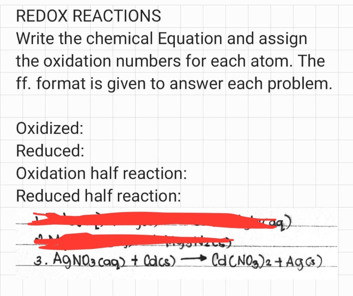 REDOX REACTIONS
Write the chemical Equation and assign
the oxidation numbers for each atom. The
ff. format is given to answer each problem.
Oxidized:
Reduced:
Oxidation half reaction:
Reduced half reaction:
aq)
Myolizes)
3. AgNO3(aq) + Calcs) →→→ Cd (NO₂)2 + Ag (3)