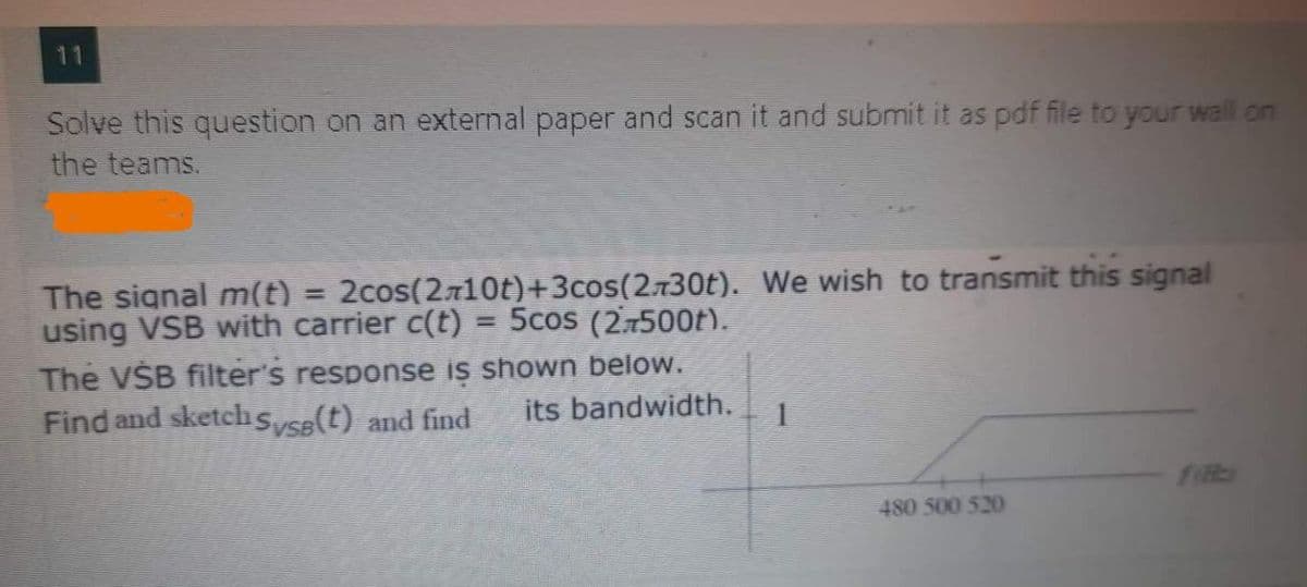 Solve this question on an external paper and scan it and submit it as pdf file to your wall on
the teams.
2cos(2710t)+3cos(2.730t). We wish to transmit this signal
The signal m(t)
using VSB with carrier c(t) = 5cos (2.7500t).
%3D
The VŠB filter's response is shown below.
Find and sketch sysa(t) and find
its bandwidth.
480 500 520
