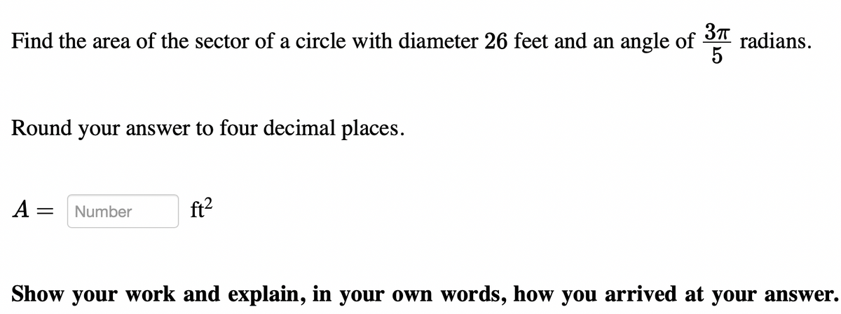 Find the area of the sector of a circle with diameter 26 feet and an angle of
radians.
5
Round your answer to four decimal places.
A =
Number
ft2
Show your work and explain, in your own words, how you arrived at your answer.
