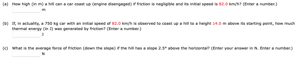 (a) How high (in m) a hill can a car coast up (engine disengaged) if friction is negligible and its initial speed is 82.0 km/h? (Enter a number.)
m
(b) If, in actuality, a 750 kg car with an initial speed of 82.0 km/h is observed to coast up a hill to a height 14.0 m above its starting point, how much
thermal energy (in J) was generated by friction? (Enter a number.)
J
(c) What is the average force of friction (down the slope) if the hill has a slope 2.5° above the horizontal? (Enter your answer in N. Enter a number.)
N