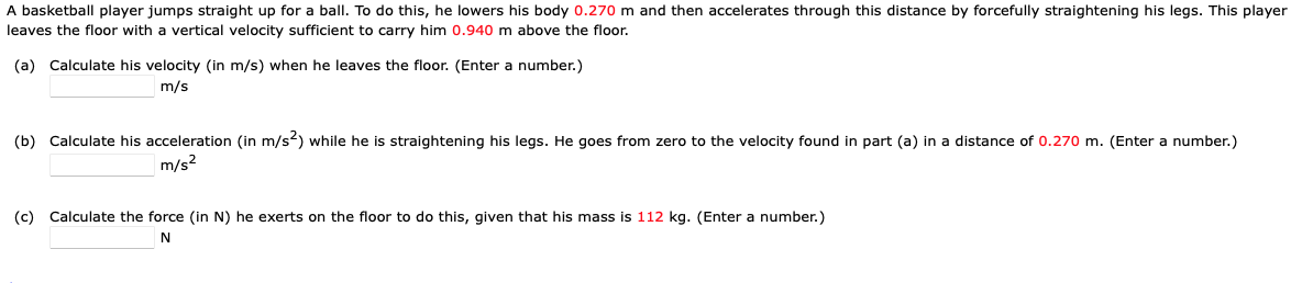 A basketball player jumps straight up for a ball. To do this, he lowers his body 0.270 m and then accelerates through this distance by forcefully straightening his legs. This player
leaves the floor with a vertical velocity sufficient to carry him 0.940 m above the floor.
(a) Calculate his velocity (in m/s) when he leaves the floor. (Enter a number.)
m/s
(b) Calculate his acceleration (in m/s2) while he is straightening his legs. He goes from zero to the velocity found in part (a) in a distance of 0.270 m. (Enter a number.)
m/s²
(c) Calculate the force (in N) he exerts on the floor to do this, given that his mass is 112 kg. (Enter a number.)
N