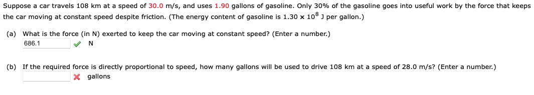 Suppose a car travels 108 km at a speed of 30.0 m/s, and uses 1.90 gallons of gasoline. Only 30% of the gasoline goes into useful work by the force that keeps
the car moving at constant speed despite friction. (The energy content of gasoline is 1.30 x 108 J per gallon.)
(a) What is the force (in N) exerted to keep the car moving at constant speed? (Enter a number.)
686.1
✔ N
(b) If the required force is directly proportional to speed, how many gallons will be used to drive 108 km at a speed of 28.0 m/s? (Enter a number.)
X gallons