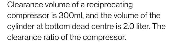 Clearance volume of a reciprocating
compressor is 300ml, and the volume of the
cylinder at bottom dead centre is 2.0 liter. The
clearance ratio of the compressor.
