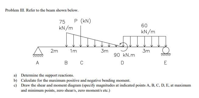 Problem III. Refer to the beam shown below.
75
P (kN)
60
kN/m
kN/m
2m
1m
3m
3m
90 kN.m
A
C
D
E
a) Determine the support reactions.
b) Calculate for the maximum positive and negative bending moment.
c) Draw the shear and moment diagram (specify magnitudes at indicated points A, B, C, D, E, at maximum
and minimum points, zero shear/s, zero moment/s etc.)

