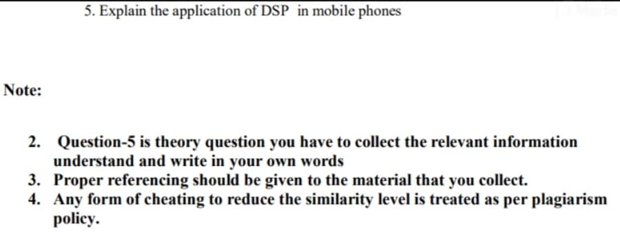5. Explain the application of DSP in mobile phones
Note:
2. Question-5 is theory question you have to collect the relevant information
understand and write in your own words
3. Proper referencing should be given to the material that you collect.
4. Any form of cheating to reduce the similarity level is treated as per plagiarism
policy.
