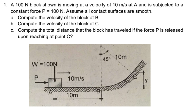 1. A 100 N block shown is moving at a velocity of 10 m/s at A and is subjected to a
constant force P = 100 N. Assume all contact surfaces are smooth.
a. Compute the velocity of the block at B.
b. Compute the velocity of the block at C.
c. Compute the total distance that the block has traveled if the force P is released
upon reaching at point C?
45°
10m
W =100N
10m/s
y
10m
