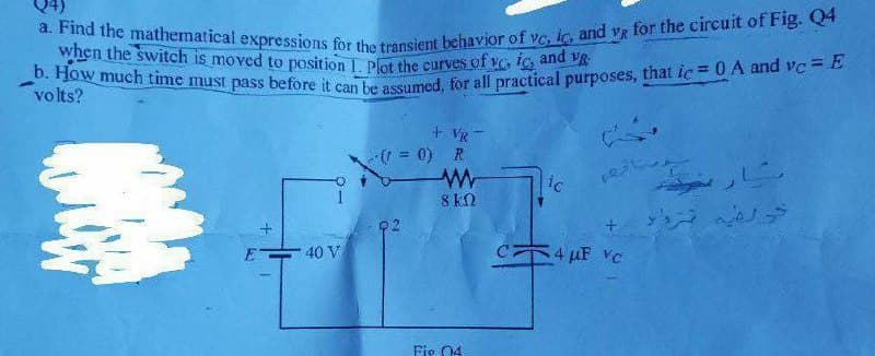 a. Find the mathematical expressions for the transient behavior of vc, ic, and vg for the circuit of Fig. Q4
b. How much time must pass before it can be assumed, for all practical purposes, that ic = 0 A and vc =E
when the switch is moved to position 1 plot the curves of vo ic and vR
volts?
+ VR
( = 0) R
ic
8 kN
40 V
HF VC
Fie 04
