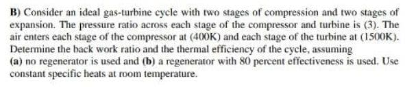 B) Consider an ideal gas-turbine cycle with two stages of compression and two stages of
expansion. The pressure ratio across each stage of the compressor and turbine is (3). The
air enters each stage of the compressor at (400K) and each stage of the turbine at (1500K).
Determine the back work ratio and the thermal efficiency of the cycle, assuming
(a) no regenerator is used and (b) a regenerator with 80 percent effectiveness is used. Use
constant specific heats at room temperature.

