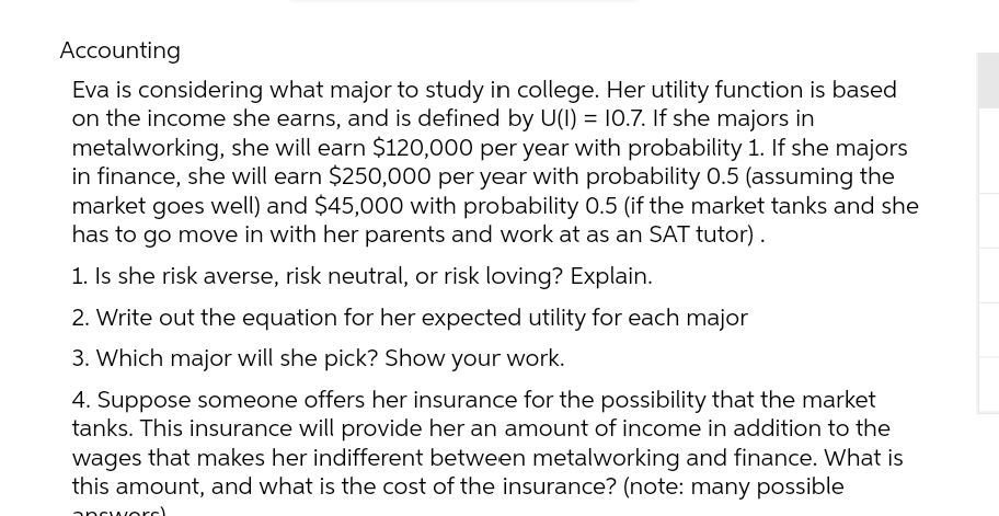 Accounting
Eva is considering what major to study in college. Her utility function is based
on the income she earns, and is defined by U(I) = 10.7. If she majors in
metalworking, she will earn $120,000 per year with probability 1. If she majors
in finance, she will earn $250,000 per year with probability 0.5 (assuming the
market goes well) and $45,000 with probability 0.5 (if the market tanks and she
has to go move in with her parents and work at as an SAT tutor).
1. Is she risk averse, risk neutral, or risk loving? Explain.
2. Write out the equation for her expected utility for each major
3. Which major will she pick? Show your work.
4. Suppose someone offers her insurance for the possibility that the market
tanks. This insurance will provide her an amount of income in addition to the
wages that makes her indifferent between metalworking and finance. What is
this amount, and what is the cost of the insurance? (note: many possible
answord)