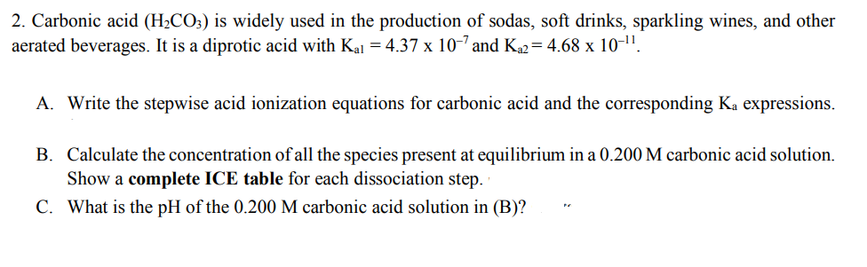 2. Carbonic acid (H2CO;) is widely used in the production of sodas, soft drinks, sparkling wines, and other
aerated beverages. It is a diprotic acid with Kal = 4.37 x 10-7 and K2=4.68 x 10-1".
A. Write the stepwise acid ionization equations for carbonic acid and the corresponding Ka expressions.
B. Calculate the concentration of all the species present at equilibrium in a 0.200 M carbonic acid solution.
Show a complete ICE table for each dissociation step.
C. What is the pH of the 0.200 M carbonic acid solution in (B)?
