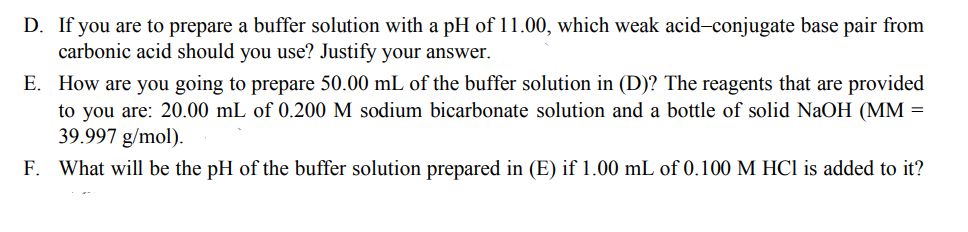 D. If you are to prepare a buffer solution with a pH of 11.00, which weak acid-conjugate base pair from
carbonic acid should you use? Justify your answer.
E. How are you going to prepare 50.00 mL of the buffer solution in (D)? The reagents that are provided
to you are: 20.00 mL of 0.200 M sodium bicarbonate solution and a bottle of solid NaOH (MM =
39.997 g/mol).
F. What will be the pH of the buffer solution prepared in (E) if 1.00 mL of 0.100 M HCl is added to it?

