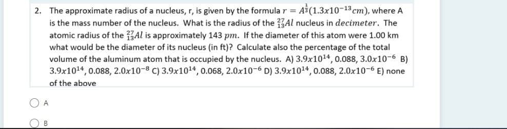 2. The approximate radius of a nucleus, r, is given by the formula r = A (1.3x10-13 cm), where A
is the mass number of the nucleus. What is the radius of the 37AI nucleus in decimeter. The
atomic radius of the Al is approximately 143 pm. If the diameter of this atom were 1.00 km
what would be the diameter of its nucleus (in ft)? Calculate also the percentage of the total
volume of the aluminum atom that is occupied by the nucleus. A) 3.9x1014, 0.088, 3.0x10-6 B)
3.9x1014, 0.088, 2.0x10-8 C) 3.9x1014, 0.068, 2.0x10-6 D) 3.9x1014, 0.088, 2.0x10-6 E) none
%3D
of the above
