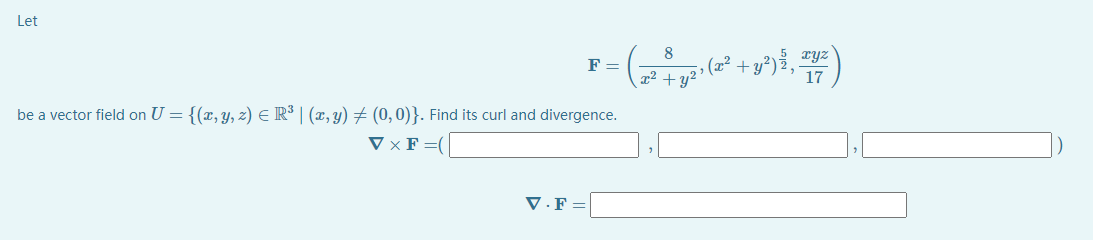 Let
8
xyz
» (x².
x2 +y?
F =
+ y?)
17
be a vector field on U = {(x, y, z) E R³ | (x, y) # (0, 0)}. Find its curl and divergence.
V × F =(
V ·F =
