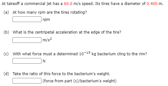At takeoff a commercial jet has a 60.0 m/s speed. Its tires have a diameter of 0.400 m.
(a) At how many rpm are the tires rotating?
rpm
(b) What is the centripetal acceleration at the edge of the tire?
|m/s²
(c) With what force must a determined 10-15 kg bacterium cling to the rim?
]N
(d) Take the ratio of this force to the bacterium's weight.
| (force from part (c)/bacterium's weight)
