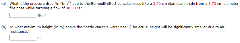 (a) What is the pressure drop (in N/m2) due to the Bernoulli effect as water goes into a 3.50 cm diameter nozzle from a 8.70 cm diameter
fire hose while carrying a flow of 30.0 L/s?
|N/m²
(b) To what maximum height (in m) above the nozzle can this water rise? (The actual height will be significantly smaller due to air
resistance.)
