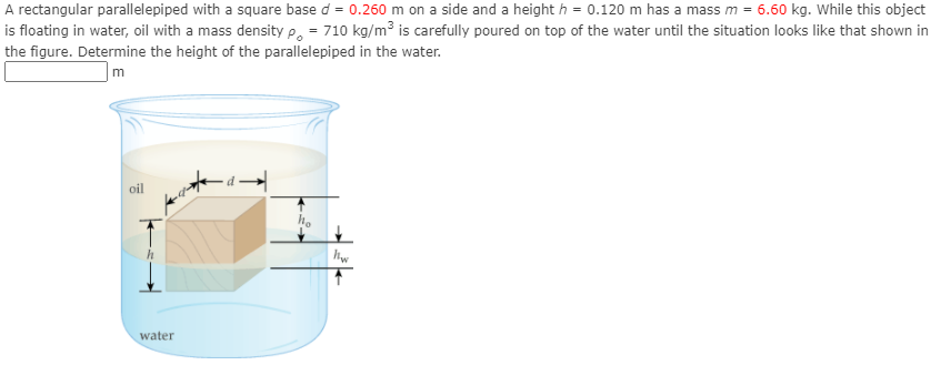 A rectangular parallelepiped with a square base d = 0.260 m on a side and a height h = 0.120 m has a mass m = 6.60 kg. While this object
is floating in water, oil with a mass density P. = 710 kg/m³ is carefully poured on top of the water until the situation looks like that shown in
the figure. Determine the height of the parallelepiped in the water.
oil
hw
water

