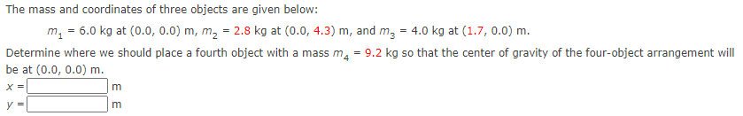The mass and coordinates of three objects are given below:
m, = 6.0 kg at (0.0, 0.0) m, m, = 2.8 kg at (0.0, 4.3) m, and m, = 4.0 kg at (1.7, 0.0) m.
Determine where we should place a fourth object with a mass m, = 9.2 kg so that the center of gravity of the four-object arrangement will
be at (0.0, 0.0) m.
X =
m
V =
m
