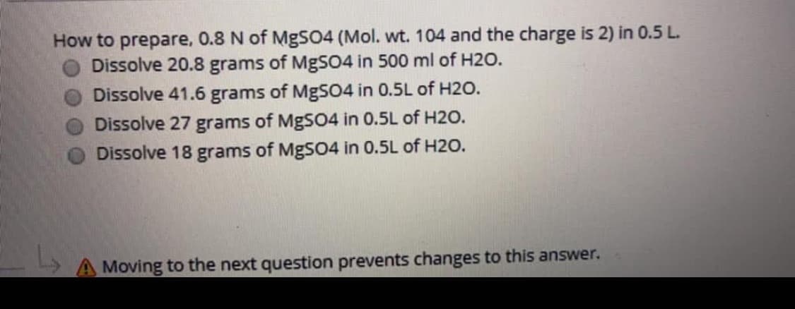 How to prepare, 0.8 N of MgS04 (Mol. wt. 104 and the charge is 2) in 0.5 L.
Dissolve 20.8 grams of MgSO4 in 500 ml of H2O.
Dissolve 41.6 grams of MgS04 in 0.5L of H2O.
Dissolve 27 grams of MgSO4 in 0.5L of H2o.
Dissolve 18 grams of MgSO4 in 0.5L of H2O.
A Moving to the next question prevents changes to this answer.
