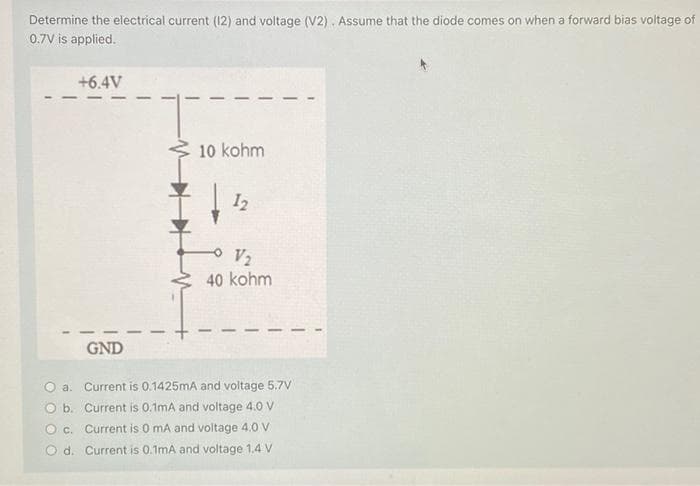 Determine the electrical current (12) and voltage (V2). Assume that the diode comes on when a forward bias voltage of
0.7V is applied.
+6.4V
GND
10 kohm
12
V₂
40 kohm
O a. Current is 0.1425mA and voltage 5.7V
Ob.
Current is 0.1mA and voltage 4.0 V
O c. Current is 0 mA and voltage 4.0 V
Od. Current is 0.1mA and voltage 1.4 V