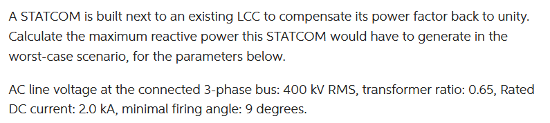 A STATCOM is built next to an existing LCC to compensate its power factor back to unity.
Calculate the maximum reactive power this STATCOM would have to generate in the
worst-case scenario, for the parameters below.
AC line voltage at the connected 3-phase bus: 400 kV RMS, transformer ratio: 0.65, Rated
DC current: 2.0 kA, minimal firing angle: 9 degrees.