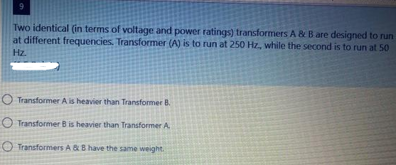 9
Two identical (in terms of voltage and power ratings) transformers A & B are designed to run
at different frequencies. Transformer (A) is to run at 250 Hz, while the second is to run at 50
Hz.
O Transformer A is heavier than Transformer B.
O Transformer B is heavier than Transformer A.
Transformers A & B have the same weight.