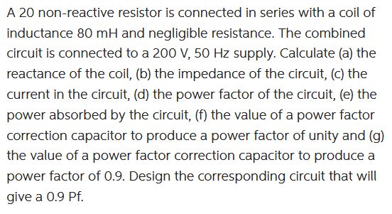 A 20 non-reactive resistor is connected in series with a coil of
inductance 80 mH and negligible resistance. The combined
circuit is connected to a 200 V, 50 Hz supply. Calculate (a) the
reactance of the coil, (b) the impedance of the circuit, (c) the
current in the circuit, (d) the power factor of the circuit, (e) the
power absorbed by the circuit, (f) the value of a power factor
correction capacitor to produce a power factor of unity and (g)
the value of a power factor correction capacitor to produce a
power factor of 0.9. Design the corresponding circuit that will
give a 0.9 Pf.