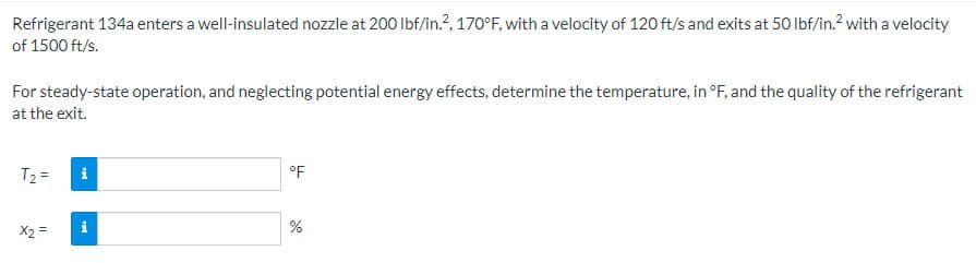 Refrigerant 134a enters a well-insulated nozzle at 200 lbf/in.2, 170°F, with a velocity of 120 ft/s and exits at 50 lbf/in.² with a velocity
of 1500 ft/s.
For steady-state operation, and neglecting potential energy effects, determine the temperature, in °F, and the quality of the refrigerant
at the exit.
T₂=
x2 =
i
i
°F
%