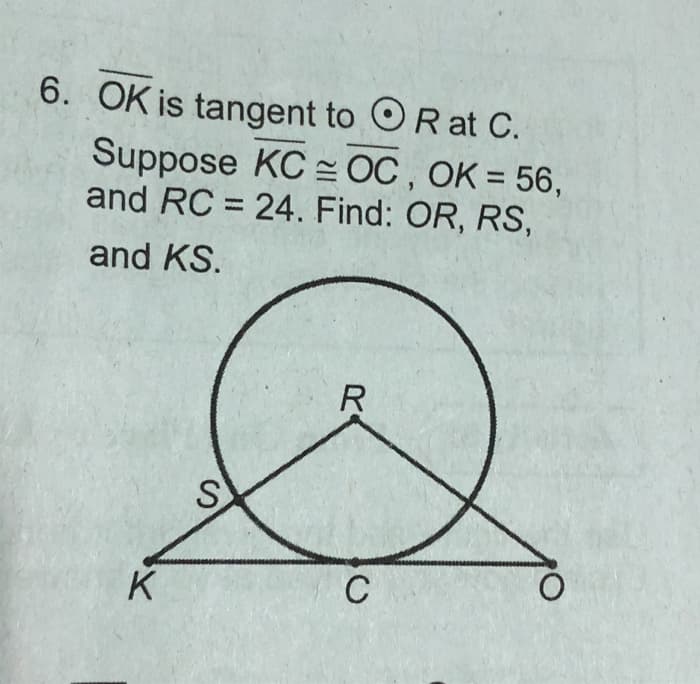 6. OK is tangent to OR at C.
Suppose KC OC, OK = 56,
and RC = 24. Find: OR, RS,
and KS.
K
S
R
C