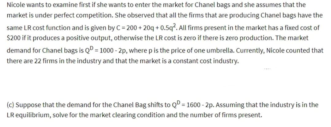 Nicole wants to examine first if she wants to enter the market for Chanel bags and she assumes that the
market is under perfect competition. She observed that all the firms that are producing Chanel bags have the
same LR cost function and is given by C = 200+20q+0.5q². All firms present in the market has a fixed cost of
$200 if it produces a positive output, otherwise the LR cost is zero if there is zero production. The market
demand for Chanel bags is QD = 1000 - 2p, where p is the price of one umbrella. Currently, Nicole counted that
there are 22 firms in the industry and that the market is a constant cost industry.
(c) Suppose that the demand for the Chanel Bag shifts to QD = 1600-2p. Assuming that the industry is in the
LR equilibrium, solve for the market clearing condition and the number of firms present.