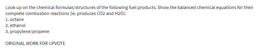 Look up on the chemical formulas/structures of the following fuel products. Show the balanced chemical equations for their
complete combustion reactions (ie. produces CO2 and H2O):
1. octane
2. ethanol
3. propylene/propene
ORIGINAL WORK FOR UPVOTE