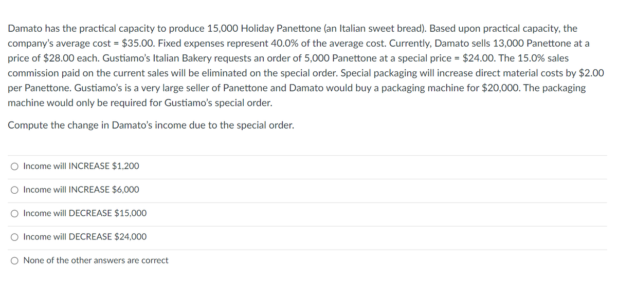 Damato has the practical capacity to produce 15,000 Holiday Panettone (an Italian sweet bread). Based upon practical capacity, the
company's average cost = $35.00. Fixed expenses represent 40.0% of the average cost. Currently, Damato sells 13,000 Panettone at a
price of $28.00 each. Gustiamo's Italian Bakery requests an order of 5,000 Panettone at a special price = $24.00. The 15.0% sales
commission paid on the current sales will be eliminated on the special order. Special packaging will increase direct material costs by $2.00
per Panettone. Gustiamo's is a very large seller of Panettone and Damato would buy a packaging machine for $20,000. The packaging
machine would only be required for Gustiamo's special order.
Compute the change in Damato's income due to the special order.
O Income will INCREASE $1,200
O Income will INCREASE $6,000
O Income will DECREASE $15,000
O Income will DECREASE $24,000
O None of the other answers are correct
