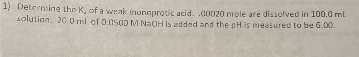 1) Determine the Ka of a weak monoprotic acid. .00020 mole are dissolved in 100.0 mL
solution. 20.0 mL of 0.0500 M NaOH is added and the pH is measured to be 6.00.