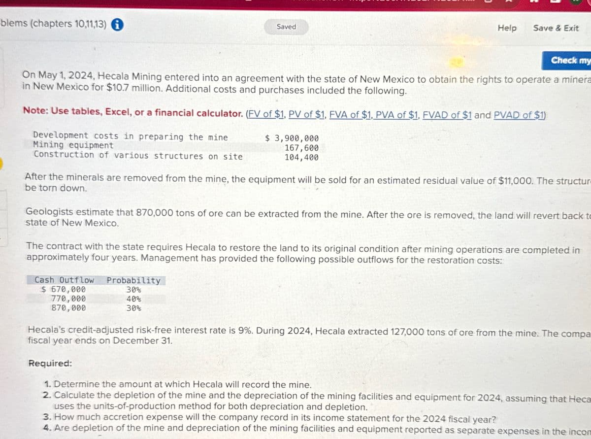 -blems (chapters 10,11,13)
Saved
Help
Save & Exit
Check my
On May 1, 2024, Hecala Mining entered into an agreement with the state of New Mexico to obtain the rights to operate a minera
in New Mexico for $10.7 million. Additional costs and purchases included the following.
Note: Use tables, Excel, or a financial calculator. (FV of $1, PV of $1, FVA of $1, PVA of $1, FVAD of $1 and PVAD of $1)
Development costs in preparing the mine
$ 3,900,000
Mining equipment
Construction of various structures on site
167,600
104,400
After the minerals are removed from the mine, the equipment will be sold for an estimated residual value of $11,000. The structur
be torn down.
Geologists estimate that 870,000 tons of ore can be extracted from the mine. After the ore is removed, the land will revert back to
state of New Mexico.
The contract with the state requires Hecala to restore the land to its original condition after mining operations are completed in
approximately four years. Management has provided the following possible outflows for the restoration costs:
Cash Outflow
$ 670,000
770,000
870,000
Probability
30%
40%
30%
Hecala's credit-adjusted risk-free interest rate is 9%. During 2024, Hecala extracted 127,000 tons of ore from the mine. The compa
fiscal year ends on December 31.
Required:
1. Determine the amount at which Hecala will record the mine.
2. Calculate the depletion of the mine and the depreciation of the mining facilities and equipment for 2024, assuming that Heca
uses the units-of-production method for both depreciation and depletion.
3. How much accretion expense will the company record in its income statement for the 2024 fiscal year?
4. Are depletion of the mine and depreciation of the mining facilities and equipment reported as separate expenses in the incon