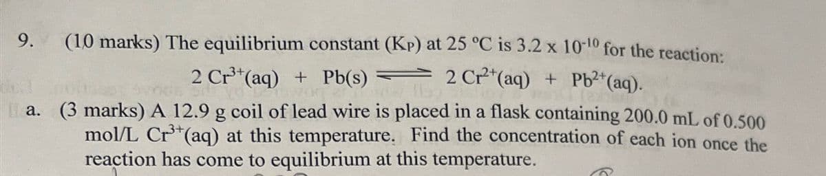 9.
(10 marks) The equilibrium constant (KP) at 25 °C is 3.2 x 10-10 for the reaction:
2 Cr³+ (aq) + Pb(s) 2 Cr2+(aq) + Pb2+(aq).
a. (3 marks) A 12.9 g coil of lead wire is placed in a flask containing 200.0 mL of 0.500
mol/L Cr3+(aq) at this temperature. Find the concentration of each ion once the
reaction has come to equilibrium at this temperature.