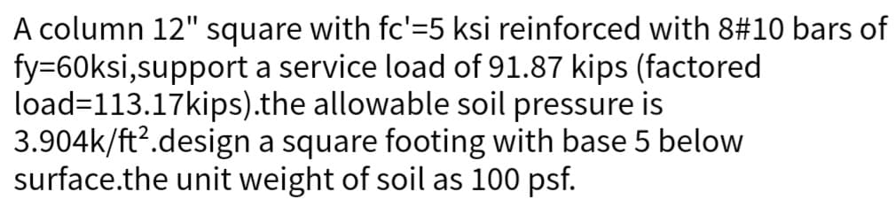 A column 12" square with fc'–5 ksi reinforced with 8#10 bars of
fy=60ksi,support a service load of 91.87 kips (factored
load=113.17kips).the allowable soil pressure is
3.904k/ft².design a square footing with base 5 below
surface.the unit weight of soil as 100 psf.