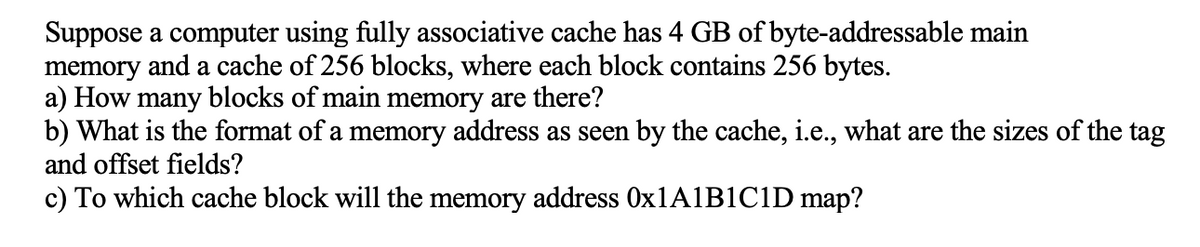 Suppose a computer using fully associative cache has 4 GB of byte-addressable main
memory and a cache of 256 blocks, where each block contains 256 bytes.
a) How many blocks of main memory are there?
b) What is the format of a memory address as seen by the cache, i.e., what are the sizes of the tag
and offset fields?
c) To which cache block will the memory address 0X1A1B1C1D map?
