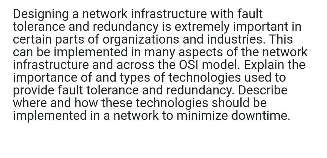 Designing a network infrastructure with fault
tolerance and redundancy is extremely important in
certain parts of organizations and industries. This
can be implemented in many aspects of the network
infrastructure and across the OSI model. Explain the
importance of and types of technologies used to
provide fault tolerance and redundancy. Describe
where and how these technologies should be
implemented in a network to minimize downtime.
