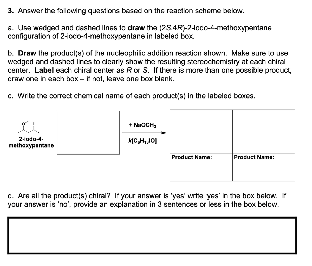 3. Answer the following questions based on the reaction scheme below.
a. Use wedged and dashed lines to draw the (2S,4R)-2-iodo-4-methoxypentane
configuration of 2-iodo-4-methoxypentane in labeled box.
b. Draw the product(s) of the nucleophilic addition reaction shown. Make sure to use
wedged and dashed lines to clearly show the resulting stereochemistry at each chiral
center. Label each chiral center as R or S. If there is more than one possible product,
draw one in each box - if not, leave one box blank.
c. Write the correct chemical name of each product(s) in the labeled boxes.
2-iodo-4-
methoxypentane
+ NaOCH 3
K[C6H1310]
Product Name:
Product Name:
d. Are all the product(s) chiral? If your answer is 'yes' write 'yes' in the box below. If
your answer is 'no', provide an explanation in 3 sentences or less in the box below.