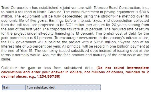 Triad Corporation has established a joint venture with Tobacco Road Construction, Inc.,
to build a toll road In North Carolina. The Initial Investment in paving equipment is $80.6
million. The equipment will be fully depreciated using the straight-line method over its
economic life of five years. Earnings before Interest, taxes, and depreciation collected
from the toll road are projected to be $12.1 million per annum for 20 years starting from
the end of the first year. The corporate tax rate is 21 percent. The required rate of return
for the project under all-equity financing is 13 percent. The pretax cost of debt for the
Joint partnership is 9.1 percent. To encourage Investment in the country's Infrastructure,
the U.S. government will subsidize the project with a $25.6 million, 15-year loan at an
Interest rate of 5.6 percent per year. All principal will be repaid in one balloon payment at
the end of Year 15. The company Issued subsidized debt Instead of Issuing debt at the
terms it normally would. Assume the face amount and maturity of the debt issue are the
same.
Calculate the gain or loss from subsidized debt. (Do not round intermediate
calculations and enter your answer in dollars, not millions of dollars, rounded to 2
decimal places, e.g., 1,234,567.89)
Gain
from subsidized debt