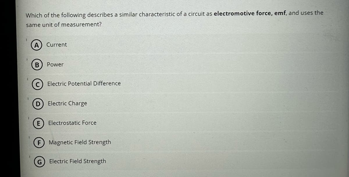 Which of the following describes a similar characteristic of a circuit as electromotive force, emf, and uses the
same unit of measurement?
1
1
A
B
E
Current
Power
Electric Potential Difference
Electric Charge
Electrostatic Force
Magnetic Field Strength
Electric Field Strength