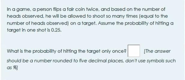 In a game, a person flips a fair coin twice, and based on the number of
heads observed, he will be allowed to shoot so many times (equal to the
number of heads observed) on a target. Assume the probability of hitting a
target in one shot is 0.25.
What is the probability of hitting the target only once?
[The answer
should be a number rounded to five decimal places, don't use symbols such
as %)
