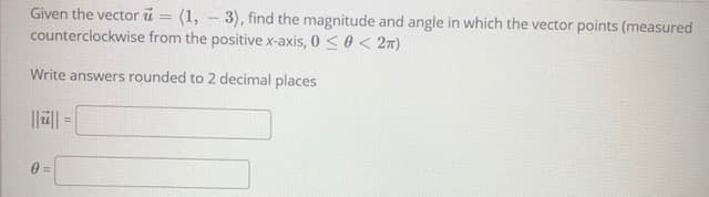 Given the vector ü = (1, - 3), find the magnitude and angle in which the vector points (measured
counterclockwise from the positive x-axis, 0 <0 < 2m)
Write answers rounded to 2 decimal places
|||| =
%3!
0 =

