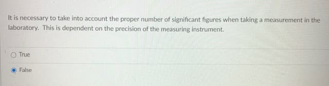 It is necessary to take into account the proper number of significant figures when taking a measurement in the
laboratory. This is dependent on the precision of the measuring instrument.
True
False
