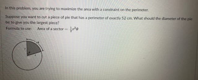In this problem, you are trying to maximize the area with a constraint on the perimeter.
Suppose you want to cut a piece of pie that has a perimeter of exactly 52 cm. What should the diameter of the pie
be to give you the largest piece?
Formula to use:
Area of a sector = 20
