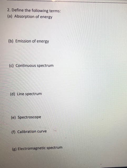2. Define the following terms:
(a) Absorption of energy
(b) Emission of energy
(c) Continuous spectrum
(d) Line spectrum
(e) Spectroscope
(f) Calibration curve
(g) Electromagnetic spectrum
