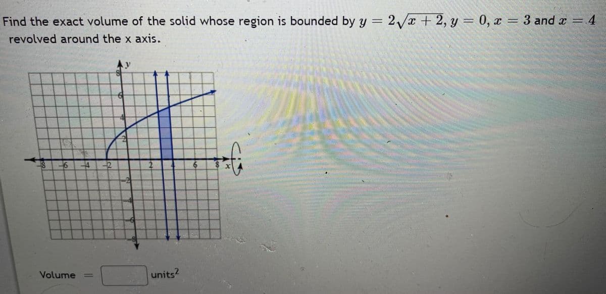Find the exact volume of the solid whose region is bounded by y = 2/x + 2, y = 0, x = 3 and a = 4
revolved around the x axis.
-2
Volume
units?
