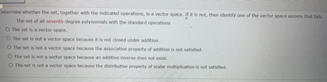 Determine whether the set, together with the indicated operations, is a vector space. If it is not, then identify one of the vector space axioms that fails.
The set of all seventh-degree polynomials with the standard operations
O The set is a vector space.
O The set is not a vector space because it is not closed under addition.
O The set is not a vector space because the associative property of addition is not satisfied.
O The set is not a vector space because an additive inverse does not exist.
O The set is not a vector space because the distributive property of scalar multiplication is not satisfied.
